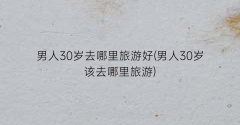男人30岁去哪里旅游好(男人30岁该去哪里旅游)