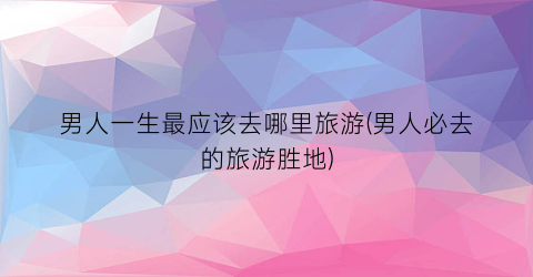 男人一生最应该去哪里旅游(男人必去的旅游胜地)