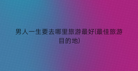 男人一生要去哪里旅游最好(最佳旅游目的地)