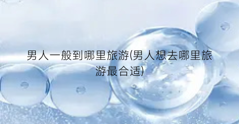 男人一般到哪里旅游(男人想去哪里旅游最合适)