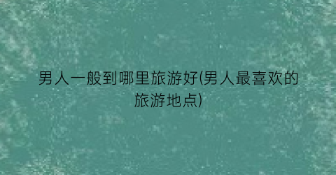 男人一般到哪里旅游好(男人最喜欢的旅游地点)