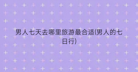 男人七天去哪里旅游最合适(男人的七日行)