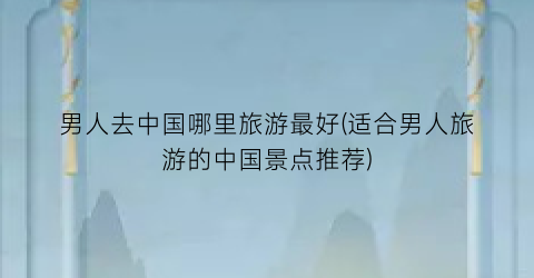 男人去中国哪里旅游最好(适合男人旅游的中国景点推荐)