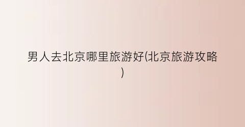 男人去北京哪里旅游好(北京旅游攻略)