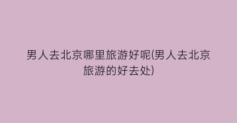 男人去北京哪里旅游好呢(男人去北京旅游的好去处)