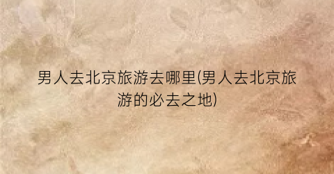男人去北京旅游去哪里(男人去北京旅游的必去之地)