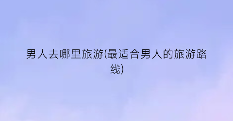 男人去哪里旅游(最适合男人的旅游路线)