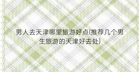 男人去天津哪里旅游好点(推荐几个男生旅游的天津好去处)