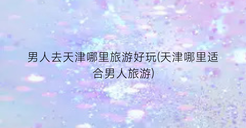 男人去天津哪里旅游好玩(天津哪里适合男人旅游)