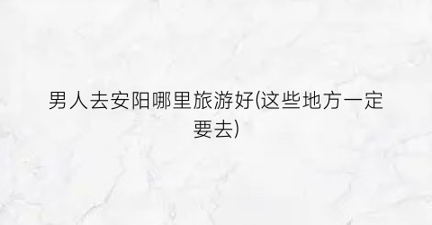 男人去安阳哪里旅游好(这些地方一定要去)