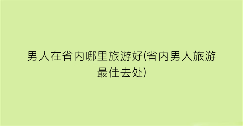 男人在省内哪里旅游好(省内男人旅游最佳去处)