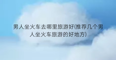 男人坐火车去哪里旅游好(推荐几个男人坐火车旅游的好地方)