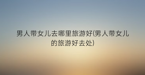 男人带女儿去哪里旅游好(男人带女儿的旅游好去处)