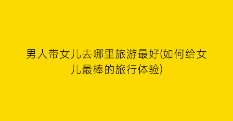 男人带女儿去哪里旅游最好(如何给女儿最棒的旅行体验)
