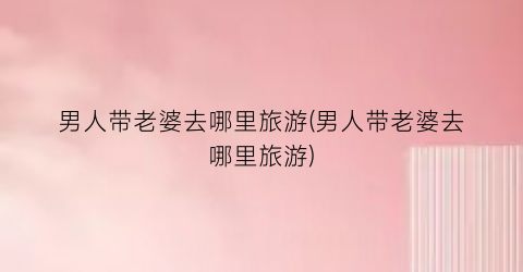 男人带老婆去哪里旅游(男人带老婆去哪里旅游)