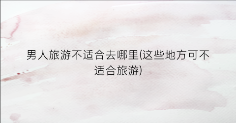 男人旅游不适合去哪里(这些地方可不适合旅游)