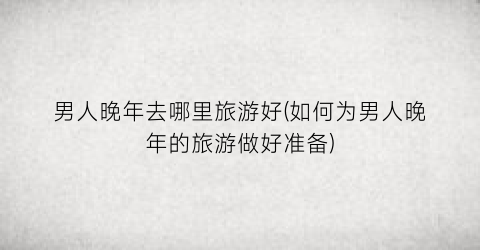 男人晚年去哪里旅游好(如何为男人晚年的旅游做好准备)