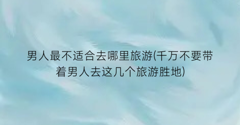 男人最不适合去哪里旅游(千万不要带着男人去这几个旅游胜地)