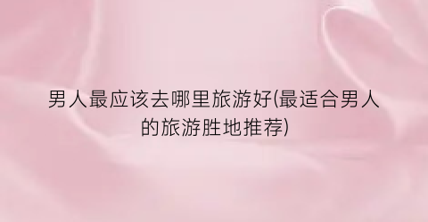 男人最应该去哪里旅游好(最适合男人的旅游胜地推荐)