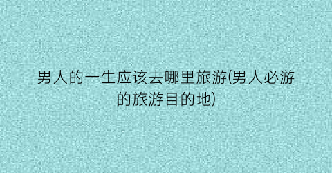 男人的一生应该去哪里旅游(男人必游的旅游目的地)