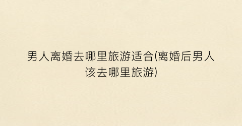 男人离婚去哪里旅游适合(离婚后男人该去哪里旅游)