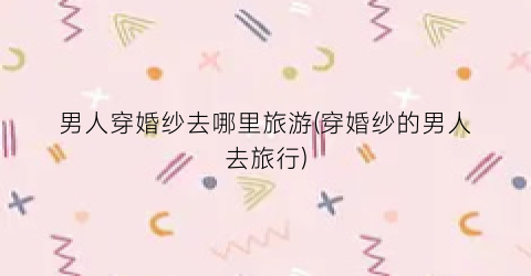 男人穿婚纱去哪里旅游(穿婚纱的男人去旅行)