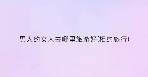 男人约女人去哪里旅游好(相约旅行)