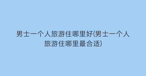 男士一个人旅游住哪里好(男士一个人旅游住哪里最合适)