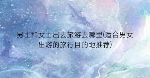 男士和女士出去旅游去哪里(适合男女出游的旅行目的地推荐)