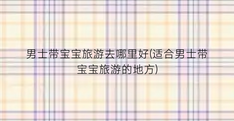 男士带宝宝旅游去哪里好(适合男士带宝宝旅游的地方)