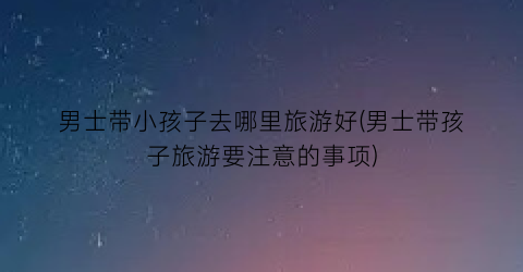 男士带小孩子去哪里旅游好(男士带孩子旅游要注意的事项)