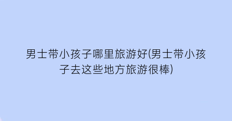 男士带小孩子哪里旅游好(男士带小孩子去这些地方旅游很棒)