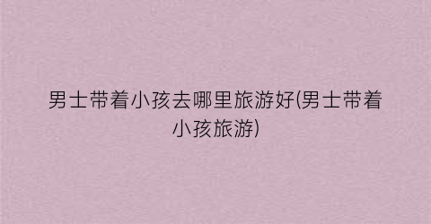 男士带着小孩去哪里旅游好(男士带着小孩旅游)