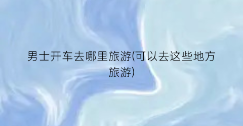 男士开车去哪里旅游(可以去这些地方旅游)