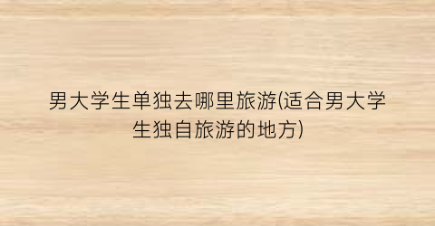 男大学生单独去哪里旅游(适合男大学生独自旅游的地方)