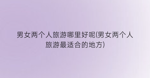 男女两个人旅游哪里好呢(男女两个人旅游最适合的地方)