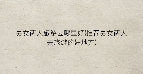 男女两人旅游去哪里好(推荐男女两人去旅游的好地方)