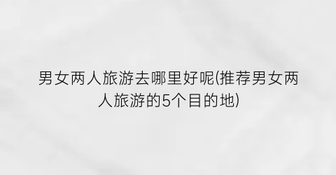 男女两人旅游去哪里好呢(推荐男女两人旅游的5个目的地)