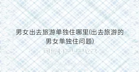 男女出去旅游单独住哪里(出去旅游的男女单独住问题)