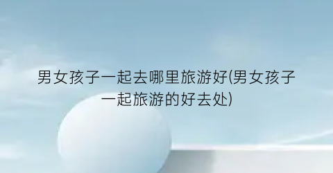 男女孩子一起去哪里旅游好(男女孩子一起旅游的好去处)