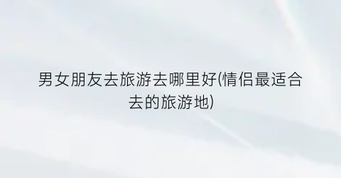 男女朋友去旅游去哪里好(情侣最适合去的旅游地)