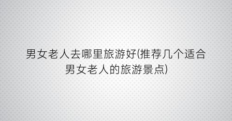 男女老人去哪里旅游好(推荐几个适合男女老人的旅游景点)