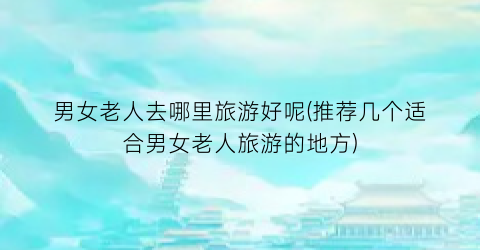 男女老人去哪里旅游好呢(推荐几个适合男女老人旅游的地方)