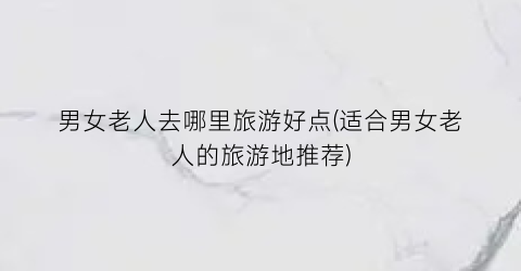 男女老人去哪里旅游好点(适合男女老人的旅游地推荐)
