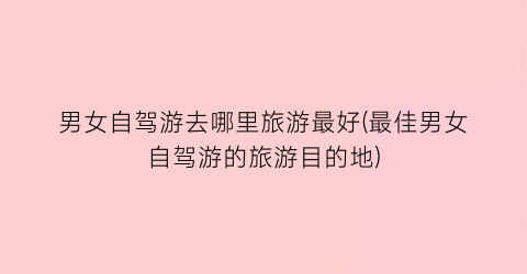 男女自驾游去哪里旅游最好(最佳男女自驾游的旅游目的地)
