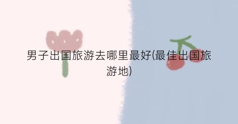 男子出国旅游去哪里最好(最佳出国旅游地)