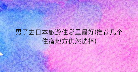 男子去日本旅游住哪里最好(推荐几个住宿地方供您选择)