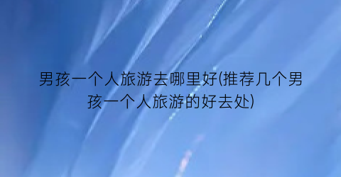 男孩一个人旅游去哪里好(推荐几个男孩一个人旅游的好去处)
