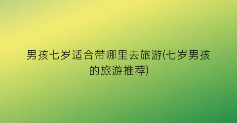 男孩七岁适合带哪里去旅游(七岁男孩的旅游推荐)