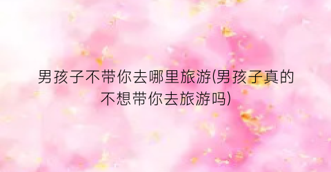 男孩子不带你去哪里旅游(男孩子真的不想带你去旅游吗)